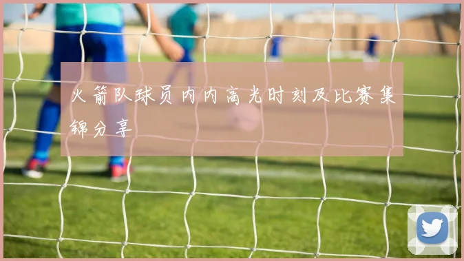 火箭队球员内内高光时刻及比赛集锦分享