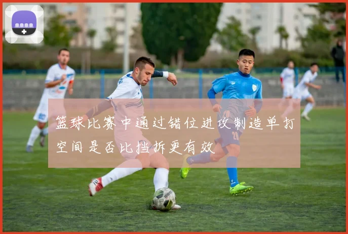 篮球比赛中通过错位进攻制造单打空间是否比挡拆更有效