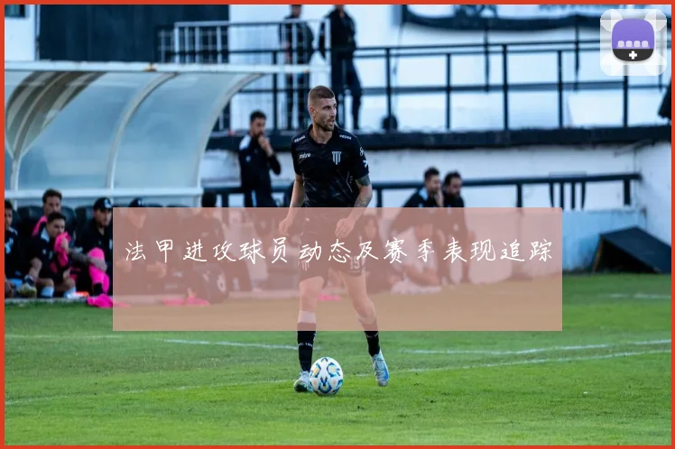法甲进攻球员动态及赛季表现追踪