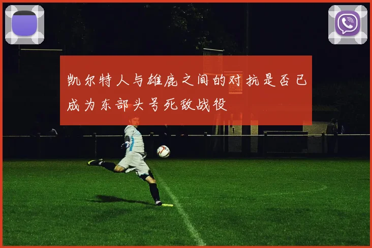 凯尔特人与雄鹿之间的对抗是否已成为东部头号死敌战役